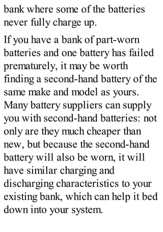 bank where some of the batteries
never fully charge up.
If you have a bank of part-worn
batteries and one battery has failed
prematurely, it may be worth
finding a second-hand battery of the
same make and model as yours.
Many battery suppliers can supply
you with second-hand batteries: not
only are they much cheaper than
new, but because the second-hand
battery will also be worn, it will
have similar charging and
discharging characteristics to your
existing bank, which can help it bed
down into your system.
 