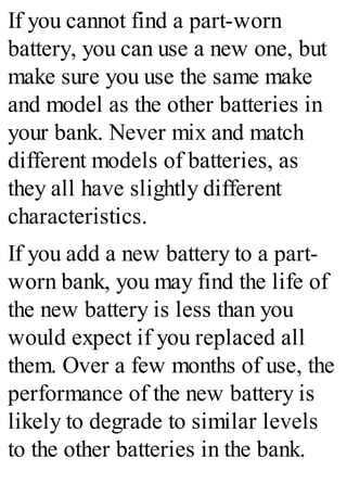 If you cannot find a part-worn
battery, you can use a new one, but
make sure you use the same make
and model as the other batteries in
your bank. Never mix and match
different models of batteries, as
they all have slightly different
characteristics.
If you add a new battery to a part-
worn bank, you may find the life of
the new battery is less than you
would expect if you replaced all
them. Over a few months of use, the
performance of the new battery is
likely to degrade to similar levels
to the other batteries in the bank.
 
