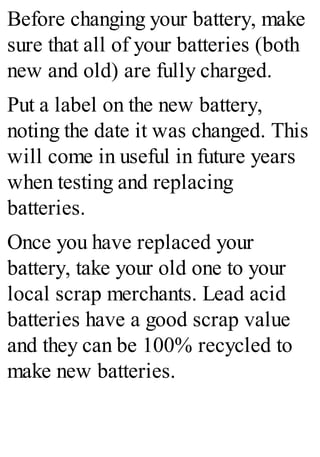 Before changing your battery, make
sure that all of your batteries (both
new and old) are fully charged.
Put a label on the new battery,
noting the date it was changed. This
will come in useful in future years
when testing and replacing
batteries.
Once you have replaced your
battery, take your old one to your
local scrap merchants. Lead acid
batteries have a good scrap value
and they can be 100% recycled to
make new batteries.
 