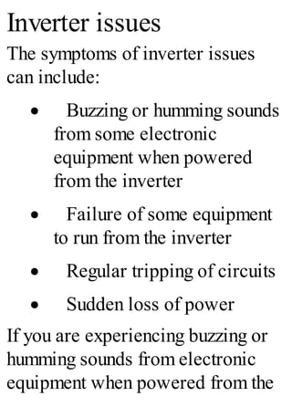 Inverter issues
The symptoms of inverter issues
can include:
· Buzzing or humming sounds
from some electronic
equipment when powered
from the inverter
· Failure of some equipment
to run from the inverter
· Regular tripping of circuits
· Sudden loss of power
If you are experiencing buzzing or
humming sounds from electronic
equipment when powered from the
 
