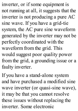 inverter, or if some equipment is
not running at all, it suggests that the
inverter is not producing a pure AC
sine wave. If you have a grid-tie
system, the AC pure sine waveform
generated by the inverter may not be
perfectly coordinated with the
waveform from the grid. This
would suggest poor quality power
from the grid, a grounding issue or a
faulty inverter.
If you have a stand-alone system
and have purchased a modified sine
wave inverter (or quasi-sine wave),
it may be that you cannot resolve
these issues without replacing the
inverter. Some electronic
 