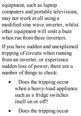 equipment, such as laptop
computers and portable televisions,
may not work at all using a
modified sine wave inverter, whilst
other equipment will emit a buzz
when run from these inverters.
If you have sudden and unexplained
tripping of circuits when running
from an inverter, or experience
sudden loss of power, there are a
number of things to check:
· Does the tripping occur
when a heavy-load appliance
such as a fridge switches
itself on or off?
· Does the tripping occur
 