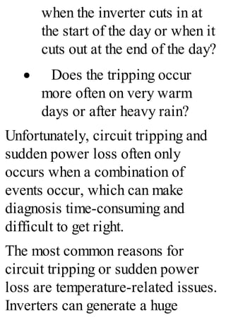 when the inverter cuts in at
the start of the day or when it
cuts out at the end of the day?
· Does the tripping occur
more often on very warm
days or after heavy rain?
Unfortunately, circuit tripping and
sudden power loss often only
occurs when a combination of
events occur, which can make
diagnosis time-consuming and
difficult to get right.
The most common reasons for
circuit tripping or sudden power
loss are temperature-related issues.
Inverters can generate a huge
 
