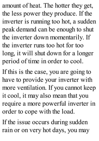 amount of heat. The hotter they get,
the less power they produce. If the
inverter is running too hot, a sudden
peak demand can be enough to shut
the inverter down momentarily. If
the inverter runs too hot for too
long, it will shut down for a longer
period of time in order to cool.
If this is the case, you are going to
have to provide your inverter with
more ventilation. If you cannot keep
it cool, it may also mean that you
require a more powerful inverter in
order to cope with the load.
If the issue occurs during sudden
rain or on very hot days, you may
 