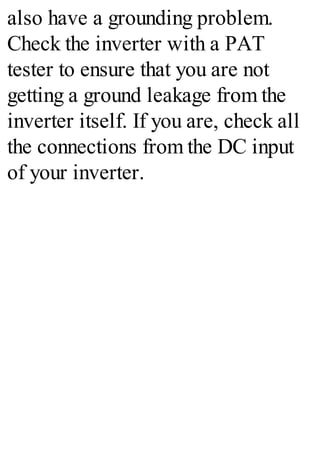 also have a grounding problem.
Check the inverter with a PAT
tester to ensure that you are not
getting a ground leakage from the
inverter itself. If you are, check all
the connections from the DC input
of your inverter.
 