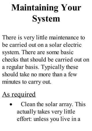 Maintaining Your
System
There is very little maintenance to
be carried out on a solar electric
system. There are some basic
checks that should be carried out on
a regular basis. Typically these
should take no more than a few
minutes to carry out.
As required
· Clean the solar array. This
actually takes very little
effort: unless you live in a
 
