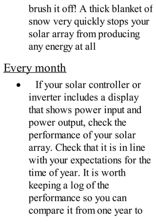 brush it off! A thick blanket of
snow very quickly stops your
solar array from producing
any energy at all
Every month
· If your solar controller or
inverter includes a display
that shows power input and
power output, check the
performance of your solar
array. Check that it is in line
with your expectations for the
time of year. It is worth
keeping a log of the
performance so you can
compare it from one year to
 