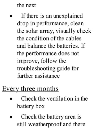 the next
· If there is an unexplained
drop in performance, clean
the solar array, visually check
the condition of the cables
and balance the batteries. If
the performance does not
improve, follow the
troubleshooting guide for
further assistance
Every three months
· Check the ventilation in the
battery box
· Check the battery area is
still weatherproof and there
 