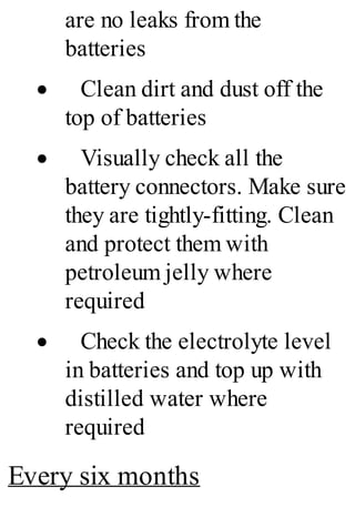 are no leaks from the
batteries
· Clean dirt and dust off the
top of batteries
· Visually check all the
battery connectors. Make sure
they are tightly-fitting. Clean
and protect them with
petroleum jelly where
required
· Check the electrolyte level
in batteries and top up with
distilled water where
required
Every six months
 
