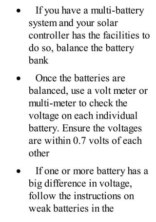 · If you have a multi-battery
system and your solar
controller has the facilities to
do so, balance the battery
bank
· Once the batteries are
balanced, use a volt meter or
multi-meter to check the
voltage on each individual
battery. Ensure the voltages
are within 0.7 volts of each
other
· If one or more battery has a
big difference in voltage,
follow the instructions on
weak batteries in the
 