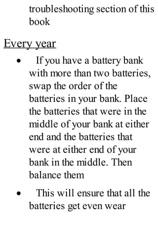 troubleshooting section of this
book
Every year
· If you have a battery bank
with more than two batteries,
swap the order of the
batteries in your bank. Place
the batteries that were in the
middle of your bank at either
end and the batteries that
were at either end of your
bank in the middle. Then
balance them
· This will ensure that all the
batteries get even wear
 