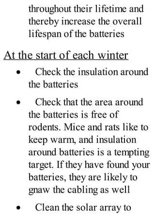 throughout their lifetime and
thereby increase the overall
lifespan of the batteries
At the start of each winter
· Check the insulation around
the batteries
· Check that the area around
the batteries is free of
rodents. Mice and rats like to
keep warm, and insulation
around batteries is a tempting
target. If they have found your
batteries, they are likely to
gnaw the cabling as well
· Clean the solar array to
 