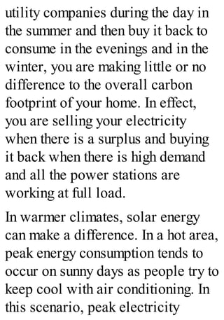 utility companies during the day in
the summer and then buy it back to
consume in the evenings and in the
winter, you are making little or no
difference to the overall carbon
footprint of your home. In effect,
you are selling your electricity
when there is a surplus and buying
it back when there is high demand
and all the power stations are
working at full load.
In warmer climates, solar energy
can make a difference. In a hot area,
peak energy consumption tends to
occur on sunny days as people try to
keep cool with air conditioning. In
this scenario, peak electricity
 