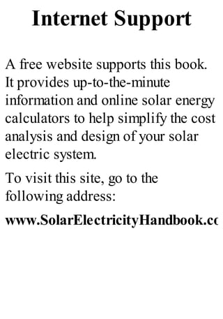 Internet Support
A free website supports this book.
It provides up-to-the-minute
information and online solar energy
calculators to help simplify the cost
analysis and design of your solar
electric system.
To visit this site, go to the
following address:
www.SolarElectricityHandbook.com
 