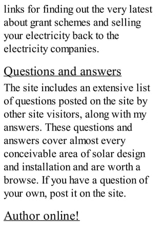 links for finding out the very latest
about grant schemes and selling
your electricity back to the
electricity companies.
Questions and answers
The site includes an extensive list
of questions posted on the site by
other site visitors, along with my
answers. These questions and
answers cover almost every
conceivable area of solar design
and installation and are worth a
browse. If you have a question of
your own, post it on the site.
Author online!
 