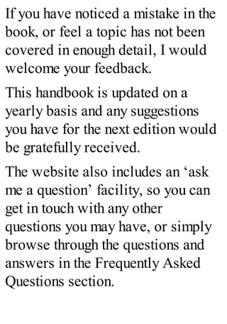 If you have noticed a mistake in the
book, or feel a topic has not been
covered in enough detail, I would
welcome your feedback.
This handbook is updated on a
yearly basis and any suggestions
you have for the next edition would
be gratefully received.
The website also includes an ‘ask
me a question’ facility, so you can
get in touch with any other
questions you may have, or simply
browse through the questions and
answers in the Frequently Asked
Questions section.
 