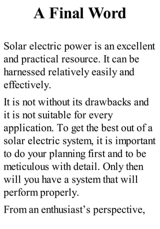 A Final Word
Solar electric power is an excellent
and practical resource. It can be
harnessed relatively easily and
effectively.
It is not without its drawbacks and
it is not suitable for every
application. To get the best out of a
solar electric system, it is important
to do your planning first and to be
meticulous with detail. Only then
will you have a system that will
perform properly.
From an enthusiast’s perspective,
 
