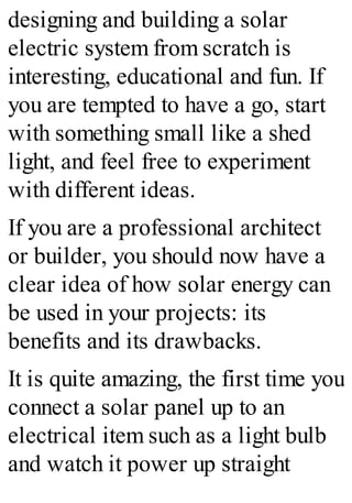 designing and building a solar
electric system from scratch is
interesting, educational and fun. If
you are tempted to have a go, start
with something small like a shed
light, and feel free to experiment
with different ideas.
If you are a professional architect
or builder, you should now have a
clear idea of how solar energy can
be used in your projects: its
benefits and its drawbacks.
It is quite amazing, the first time you
connect a solar panel up to an
electrical item such as a light bulb
and watch it power up straight
 
