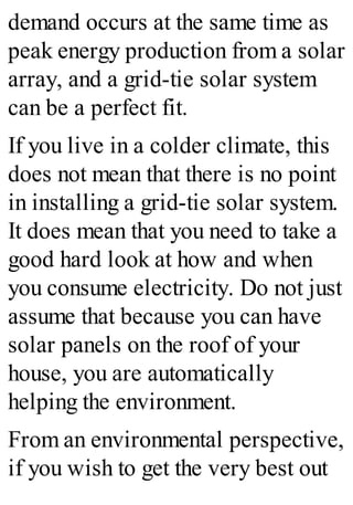 demand occurs at the same time as
peak energy production from a solar
array, and a grid-tie solar system
can be a perfect fit.
If you live in a colder climate, this
does not mean that there is no point
in installing a grid-tie solar system.
It does mean that you need to take a
good hard look at how and when
you consume electricity. Do not just
assume that because you can have
solar panels on the roof of your
house, you are automatically
helping the environment.
From an environmental perspective,
if you wish to get the very best out
 
