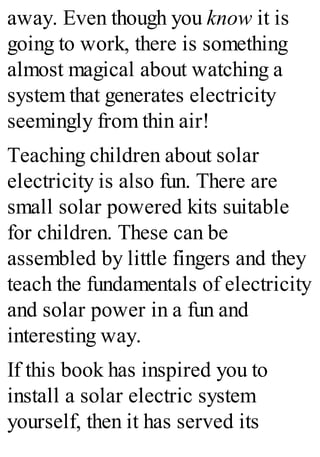 away. Even though you know it is
going to work, there is something
almost magical about watching a
system that generates electricity
seemingly from thin air!
Teaching children about solar
electricity is also fun. There are
small solar powered kits suitable
for children. These can be
assembled by little fingers and they
teach the fundamentals of electricity
and solar power in a fun and
interesting way.
If this book has inspired you to
install a solar electric system
yourself, then it has served its
 