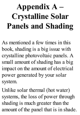 Appendix A –
Crystalline Solar
Panels and Shading
As mentioned a few times in this
book, shading is a big issue with
crystalline photovoltaic panels. A
small amount of shading has a big
impact on the amount of electrical
power generated by your solar
system.
Unlike solar thermal (hot water)
systems, the loss of power through
shading is much greater than the
amount of the panel that is in shade.
 