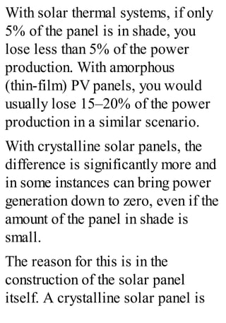 With solar thermal systems, if only
5% of the panel is in shade, you
lose less than 5% of the power
production. With amorphous
(thin-film) PV panels, you would
usually lose 15–20% of the power
production in a similar scenario.
With crystalline solar panels, the
difference is significantly more and
in some instances can bring power
generation down to zero, even if the
amount of the panel in shade is
small.
The reason for this is in the
construction of the solar panel
itself. A crystalline solar panel is
 