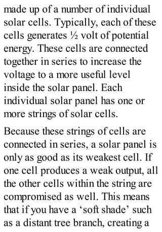 made up of a number of individual
solar cells. Typically, each of these
cells generates ½ volt of potential
energy. These cells are connected
together in series to increase the
voltage to a more useful level
inside the solar panel. Each
individual solar panel has one or
more strings of solar cells.
Because these strings of cells are
connected in series, a solar panel is
only as good as its weakest cell. If
one cell produces a weak output, all
the other cells within the string are
compromised as well. This means
that if you have a ‘soft shade’ such
as a distant tree branch, creating a
 