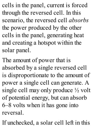 cells in the panel, current is forced
through the reversed cell. In this
scenario, the reversed cell absorbs
the power produced by the other
cells in the panel, generating heat
and creating a hotspot within the
solar panel.
The amount of power that is
absorbed by a single reversed cell
is disproportionate to the amount of
power a single cell can generate. A
single cell may only produce ½ volt
of potential energy, but can absorb
6–8 volts when it has gone into
reversal.
If unchecked, a solar cell left in this
 