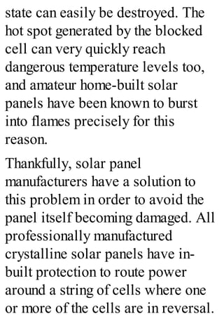 state can easily be destroyed. The
hot spot generated by the blocked
cell can very quickly reach
dangerous temperature levels too,
and amateur home-built solar
panels have been known to burst
into flames precisely for this
reason.
Thankfully, solar panel
manufacturers have a solution to
this problem in order to avoid the
panel itself becoming damaged. All
professionally manufactured
crystalline solar panels have in-
built protection to route power
around a string of cells where one
or more of the cells are in reversal.
 