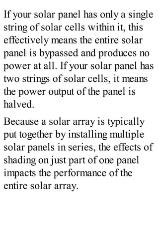 If your solar panel has only a single
string of solar cells within it, this
effectively means the entire solar
panel is bypassed and produces no
power at all. If your solar panel has
two strings of solar cells, it means
the power output of the panel is
halved.
Because a solar array is typically
put together by installing multiple
solar panels in series, the effects of
shading on just part of one panel
impacts the performance of the
entire solar array.
 