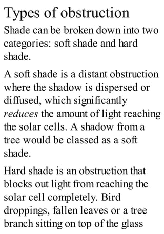 Types of obstruction
Shade can be broken down into two
categories: soft shade and hard
shade.
A soft shade is a distant obstruction
where the shadow is dispersed or
diffused, which significantly
reduces the amount of light reaching
the solar cells. A shadow from a
tree would be classed as a soft
shade.
Hard shade is an obstruction that
blocks out light from reaching the
solar cell completely. Bird
droppings, fallen leaves or a tree
branch sitting on top of the glass
 