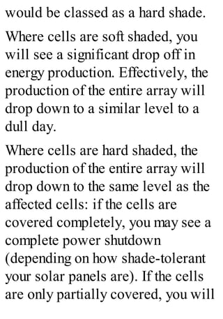 would be classed as a hard shade.
Where cells are soft shaded, you
will see a significant drop off in
energy production. Effectively, the
production of the entire array will
drop down to a similar level to a
dull day.
Where cells are hard shaded, the
production of the entire array will
drop down to the same level as the
affected cells: if the cells are
covered completely, you may see a
complete power shutdown
(depending on how shade-tolerant
your solar panels are). If the cells
are only partially covered, you will
 