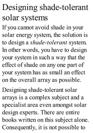 Designing shade-tolerant
solar systems
If you cannot avoid shade in your
solar energy system, the solution is
to design a shade-tolerant system.
In other words, you have to design
your system in such a way that the
effect of shade on any one part of
your system has as small an effect
on the overall array as possible.
Designing shade-tolerant solar
arrays is a complex subject and a
specialist area even amongst solar
design experts. There are entire
books written on this subject alone.
Consequently, it is not possible to
 