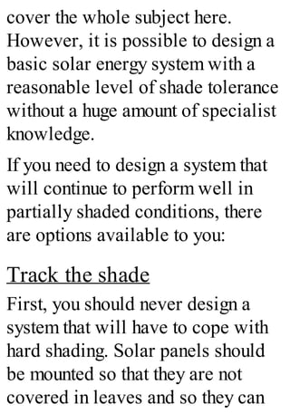 cover the whole subject here.
However, it is possible to design a
basic solar energy system with a
reasonable level of shade tolerance
without a huge amount of specialist
knowledge.
If you need to design a system that
will continue to perform well in
partially shaded conditions, there
are options available to you:
Track the shade
First, you should never design a
system that will have to cope with
hard shading. Solar panels should
be mounted so that they are not
covered in leaves and so they can
 