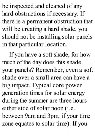 be inspected and cleaned of any
hard obstructions if necessary. If
there is a permanent obstruction that
will be creating a hard shade, you
should not be installing solar panels
in that particular location.
If you have a soft shade, for how
much of the day does this shade
your panels? Remember, even a soft
shade over a small area can have a
big impact. Typical core power
generation times for solar energy
during the summer are three hours
either side of solar noon (i.e.
between 9am and 3pm, if your time
zone equates to solar time). If you
 