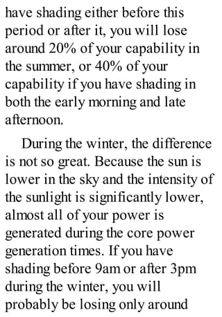 have shading either before this
period or after it, you will lose
around 20% of your capability in
the summer, or 40% of your
capability if you have shading in
both the early morning and late
afternoon.
During the winter, the difference
is not so great. Because the sun is
lower in the sky and the intensity of
the sunlight is significantly lower,
almost all of your power is
generated during the core power
generation times. If you have
shading before 9am or after 3pm
during the winter, you will
probably be losing only around
 