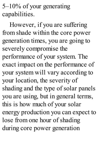 5–10% of your generating
capabilities.
However, if you are suffering
from shade within the core power
generation times, you are going to
severely compromise the
performance of your system. The
exact impact on the performance of
your system will vary according to
your location, the severity of
shading and the type of solar panels
you are using, but in general terms,
this is how much of your solar
energy production you can expect to
lose from one hour of shading
during core power generation
 