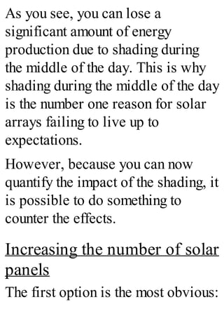 As you see, you can lose a
significant amount of energy
production due to shading during
the middle of the day. This is why
shading during the middle of the day
is the number one reason for solar
arrays failing to live up to
expectations.
However, because you can now
quantify the impact of the shading, it
is possible to do something to
counter the effects.
Increasing the number of solar
panels
The first option is the most obvious:
 