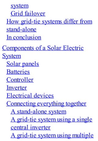 system
Grid failover
How grid-tie systems differ from
stand-alone
In conclusion
Components of a Solar Electric
System
Solar panels
Batteries
Controller
Inverter
Electrical devices
Connecting everything together
A stand-alone system
A grid-tie system using a single
central inverter
A grid-tie system using multiple
 