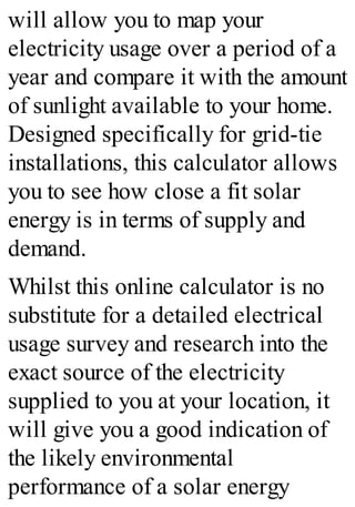 will allow you to map your
electricity usage over a period of a
year and compare it with the amount
of sunlight available to your home.
Designed specifically for grid-tie
installations, this calculator allows
you to see how close a fit solar
energy is in terms of supply and
demand.
Whilst this online calculator is no
substitute for a detailed electrical
usage survey and research into the
exact source of the electricity
supplied to you at your location, it
will give you a good indication of
the likely environmental
performance of a solar energy
 