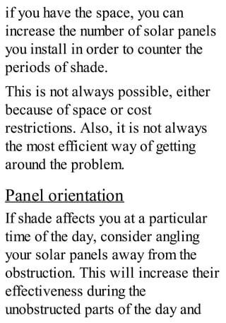 if you have the space, you can
increase the number of solar panels
you install in order to counter the
periods of shade.
This is not always possible, either
because of space or cost
restrictions. Also, it is not always
the most efficient way of getting
around the problem.
Panel orientation
If shade affects you at a particular
time of the day, consider angling
your solar panels away from the
obstruction. This will increase their
effectiveness during the
unobstructed parts of the day and
 