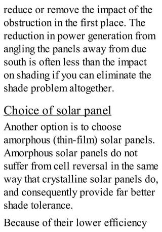 reduce or remove the impact of the
obstruction in the first place. The
reduction in power generation from
angling the panels away from due
south is often less than the impact
on shading if you can eliminate the
shade problem altogether.
Choice of solar panel
Another option is to choose
amorphous (thin-film) solar panels.
Amorphous solar panels do not
suffer from cell reversal in the same
way that crystalline solar panels do,
and consequently provide far better
shade tolerance.
Because of their lower efficiency
 