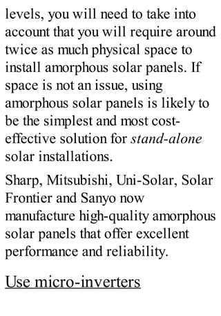 levels, you will need to take into
account that you will require around
twice as much physical space to
install amorphous solar panels. If
space is not an issue, using
amorphous solar panels is likely to
be the simplest and most cost-
effective solution for stand-alone
solar installations.
Sharp, Mitsubishi, Uni-Solar, Solar
Frontier and Sanyo now
manufacture high-quality amorphous
solar panels that offer excellent
performance and reliability.
Use micro-inverters
 