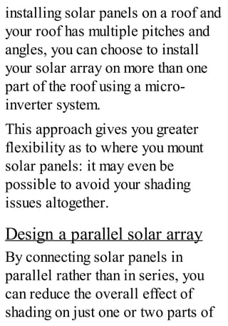 installing solar panels on a roof and
your roof has multiple pitches and
angles, you can choose to install
your solar array on more than one
part of the roof using a micro-
inverter system.
This approach gives you greater
flexibility as to where you mount
solar panels: it may even be
possible to avoid your shading
issues altogether.
Design a parallel solar array
By connecting solar panels in
parallel rather than in series, you
can reduce the overall effect of
shading on just one or two parts of
 