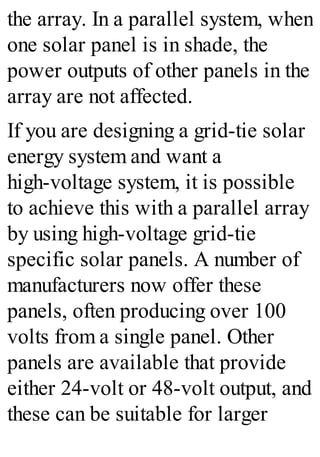 the array. In a parallel system, when
one solar panel is in shade, the
power outputs of other panels in the
array are not affected.
If you are designing a grid-tie solar
energy system and want a
high-voltage system, it is possible
to achieve this with a parallel array
by using high-voltage grid-tie
specific solar panels. A number of
manufacturers now offer these
panels, often producing over 100
volts from a single panel. Other
panels are available that provide
either 24-volt or 48-volt output, and
these can be suitable for larger
 