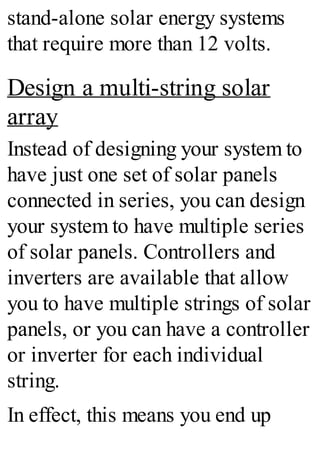 stand-alone solar energy systems
that require more than 12 volts.
Design a multi-string solar
array
Instead of designing your system to
have just one set of solar panels
connected in series, you can design
your system to have multiple series
of solar panels. Controllers and
inverters are available that allow
you to have multiple strings of solar
panels, or you can have a controller
or inverter for each individual
string.
In effect, this means you end up
 