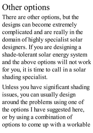 Other options
There are other options, but the
designs can become extremely
complicated and are really in the
domain of highly specialist solar
designers. If you are designing a
shade-tolerant solar energy system
and the above options will not work
for you, it is time to call in a solar
shading specialist.
Unless you have significant shading
issues, you can usually design
around the problems using one of
the options I have suggested here,
or by using a combination of
options to come up with a workable
 