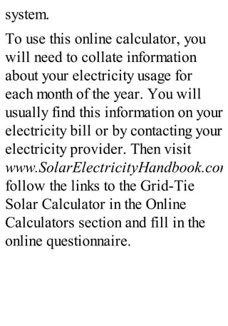 system.
To use this online calculator, you
will need to collate information
about your electricity usage for
each month of the year. You will
usually find this information on your
electricity bill or by contacting your
electricity provider. Then visit
www.SolarElectricityHandbook.com
follow the links to the Grid-Tie
Solar Calculator in the Online
Calculators section and fill in the
online questionnaire.
 