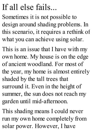 If all else fails...
Sometimes it is not possible to
design around shading problems. In
this scenario, it requires a rethink of
what you can achieve using solar.
This is an issue that I have with my
own home. My house is on the edge
of ancient woodland. For most of
the year, my home is almost entirely
shaded by the tall trees that
surround it. Even in the height of
summer, the sun does not reach my
garden until mid-afternoon.
This shading means I could never
run my own home completely from
solar power. However, I have
 