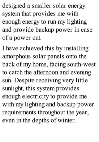designed a smaller solar energy
system that provides me with
enough energy to run my lighting
and provide backup power in case
of a power cut.
I have achieved this by installing
amorphous solar panels onto the
back of my home, facing south-west
to catch the afternoon and evening
sun. Despite receiving very little
sunlight, this system provides
enough electricity to provide me
with my lighting and backup power
requirements throughout the year,
even in the depths of winter.
 